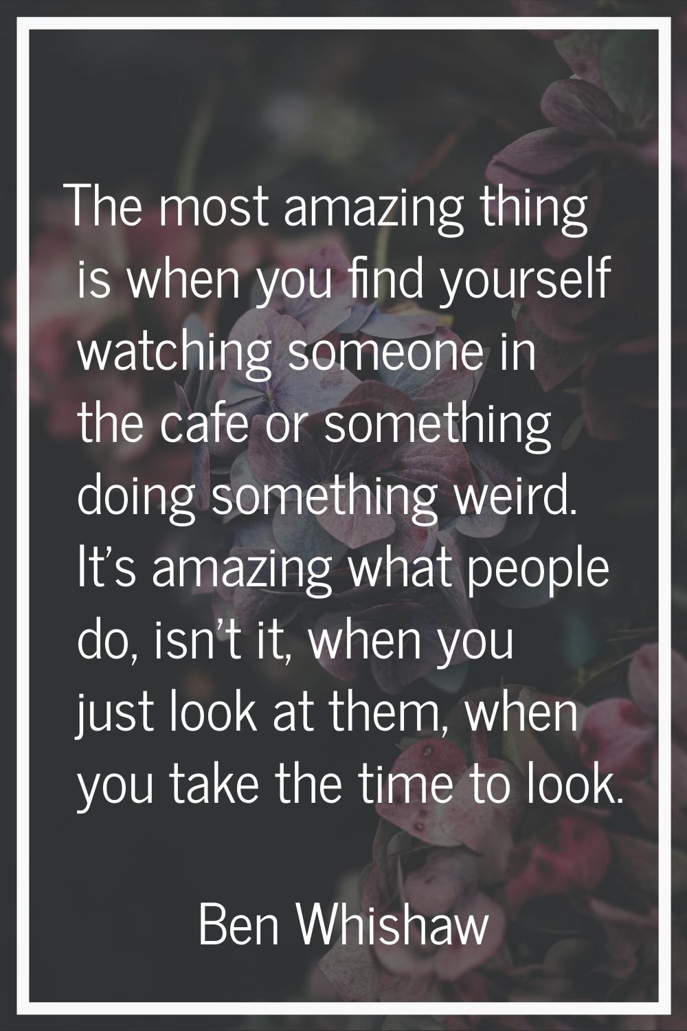 The most amazing thing is when you find yourself watching someone in the cafe or something doing so