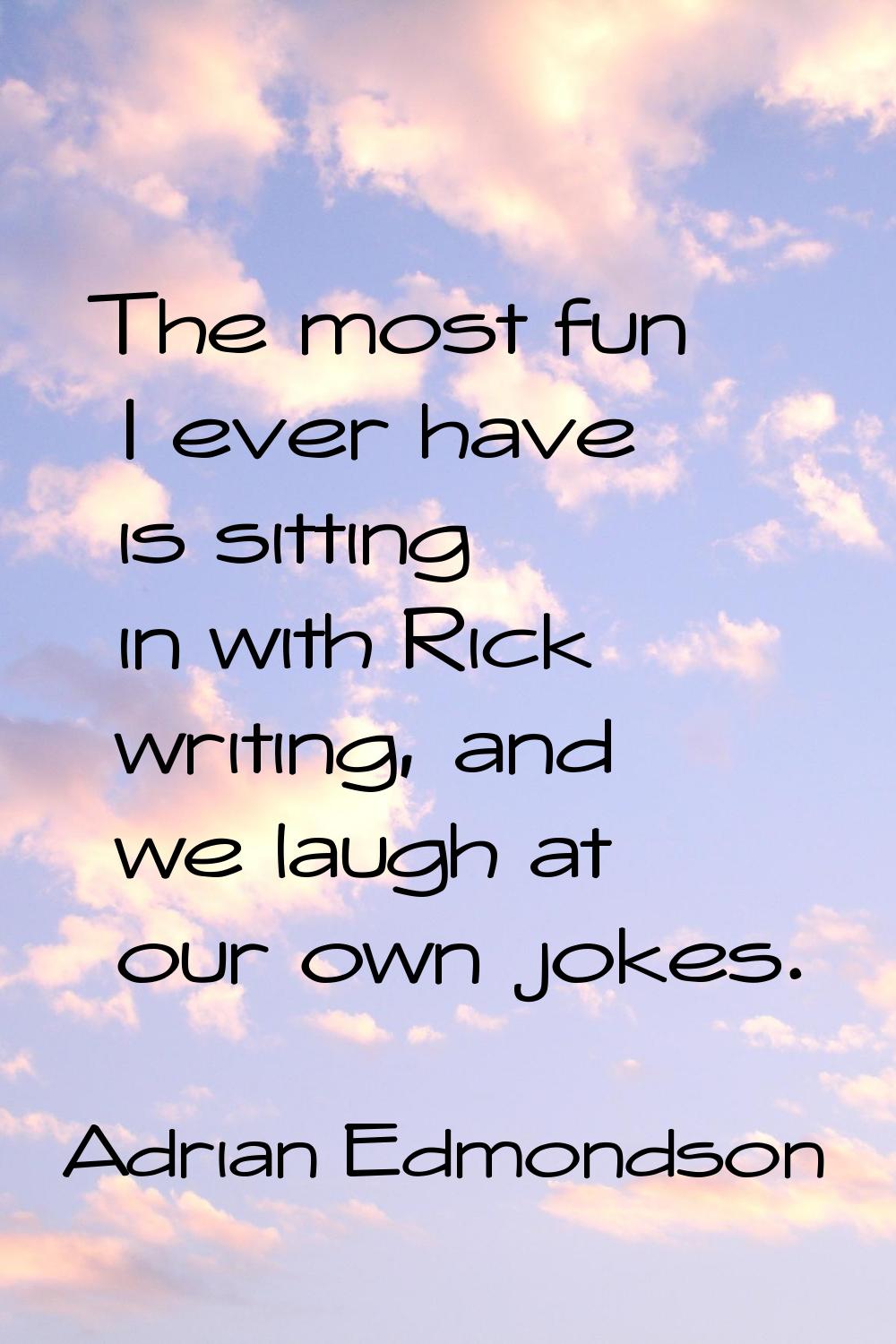 The most fun I ever have is sitting in with Rick writing, and we laugh at our own jokes.