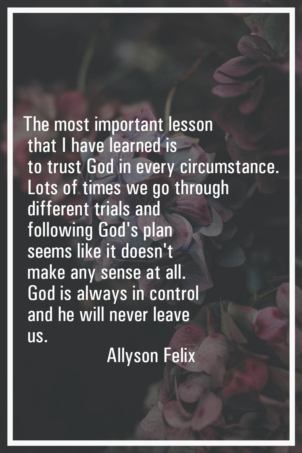 The most important lesson that I have learned is to trust God in every circumstance. Lots of times 