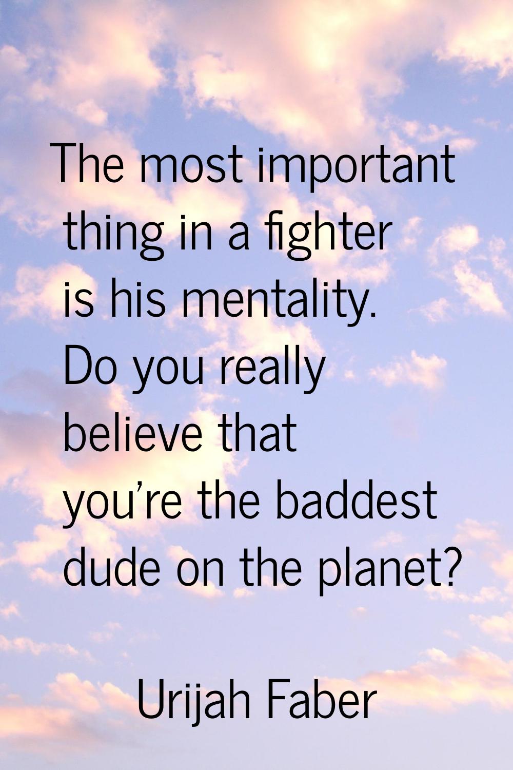 The most important thing in a fighter is his mentality. Do you really believe that you're the badde
