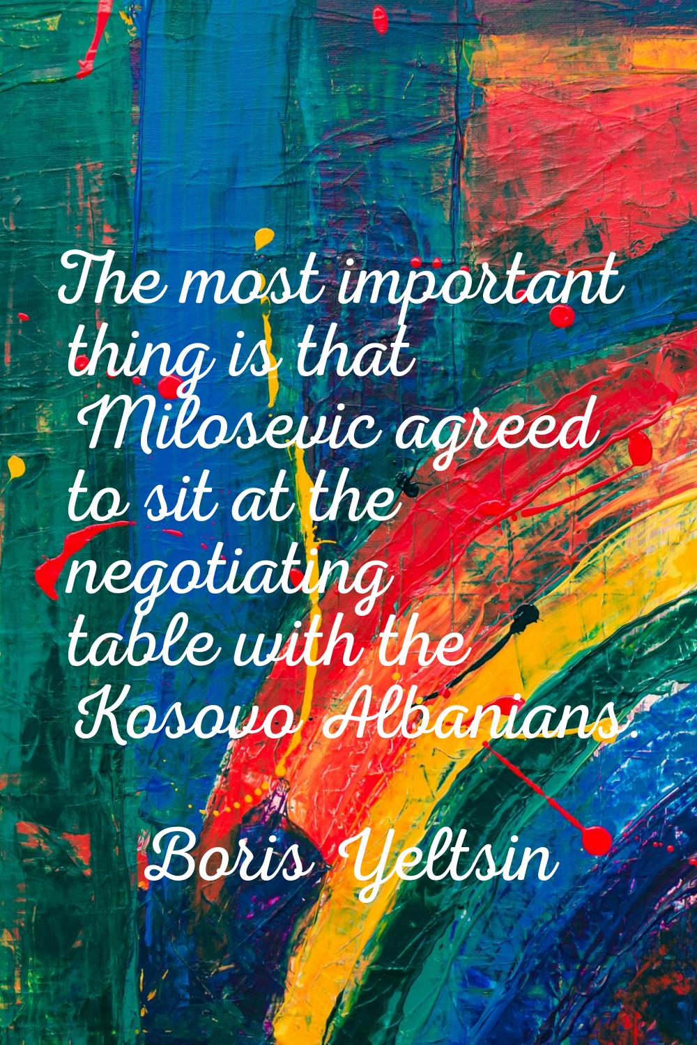 The most important thing is that Milosevic agreed to sit at the negotiating table with the Kosovo A