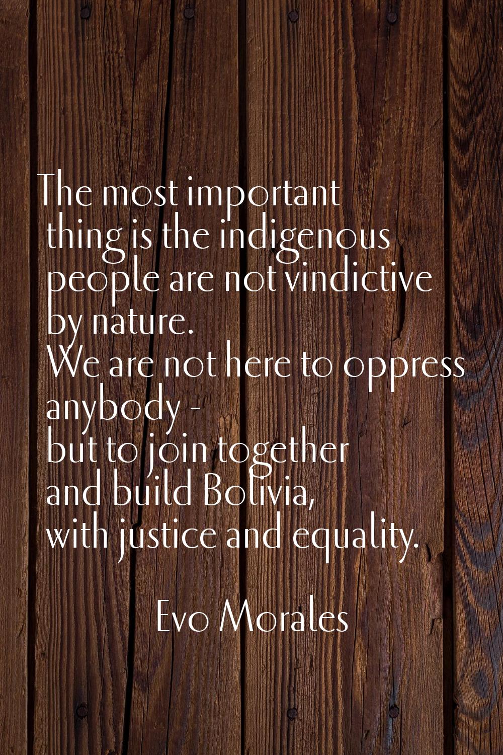 The most important thing is the indigenous people are not vindictive by nature. We are not here to 