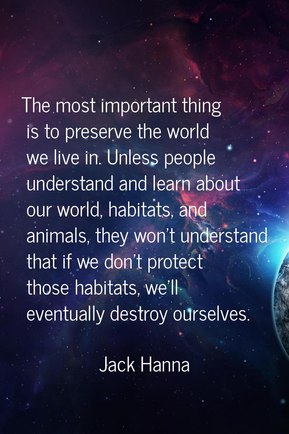 The most important thing is to preserve the world we live in. Unless people understand and learn ab