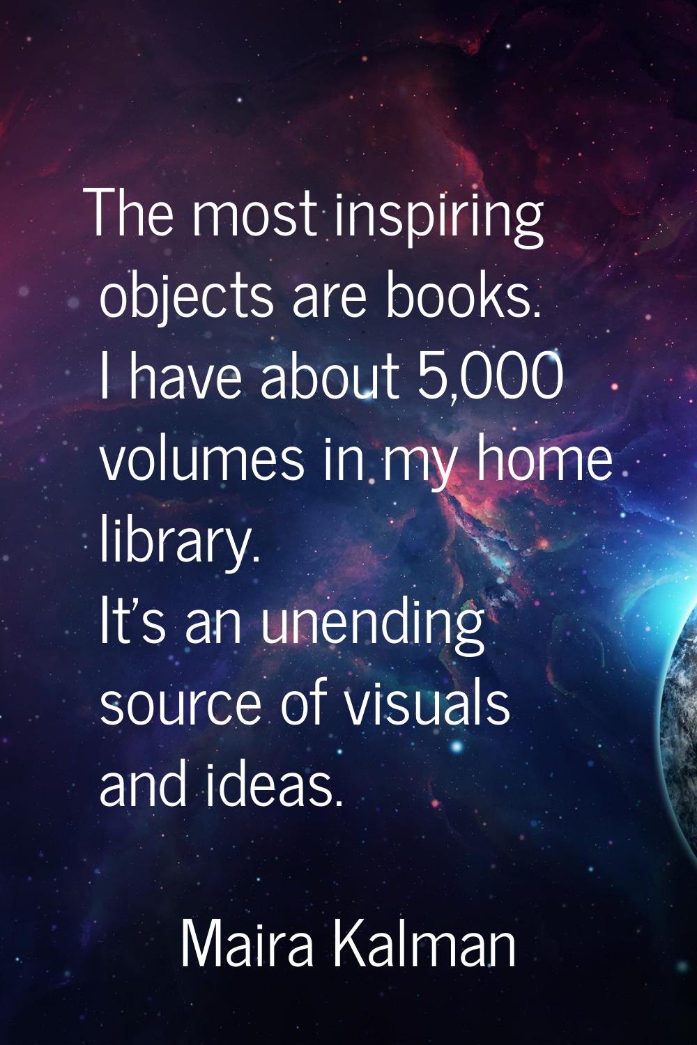 The most inspiring objects are books. I have about 5,000 volumes in my home library. It's an unendi