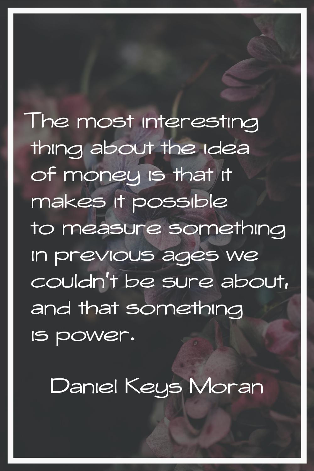 The most interesting thing about the idea of money is that it makes it possible to measure somethin