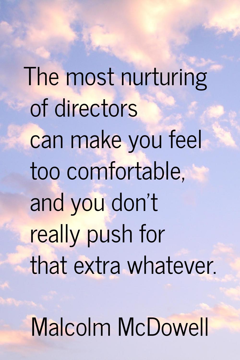 The most nurturing of directors can make you feel too comfortable, and you don't really push for th