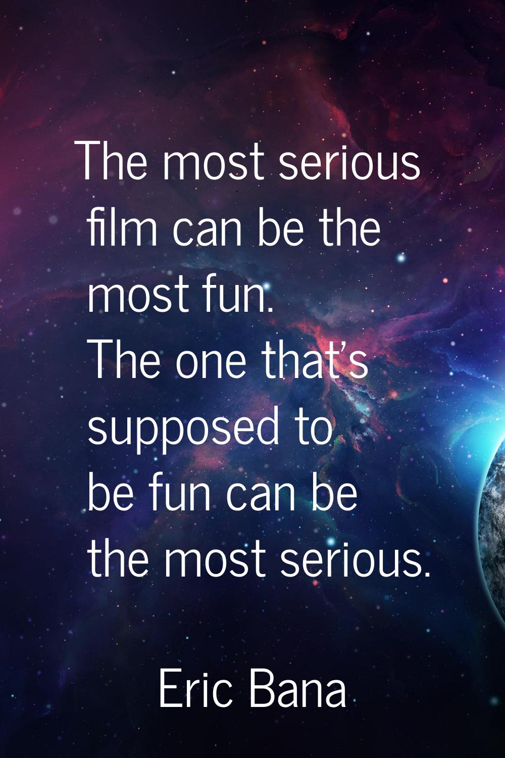 The most serious film can be the most fun. The one that's supposed to be fun can be the most seriou