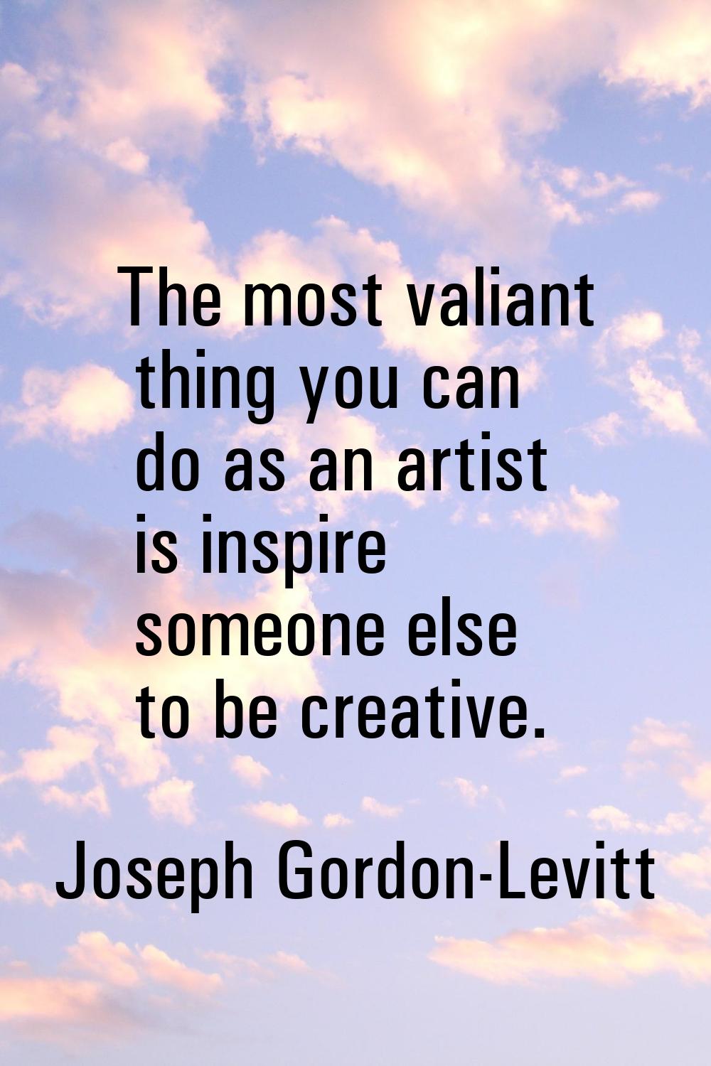 The most valiant thing you can do as an artist is inspire someone else to be creative.