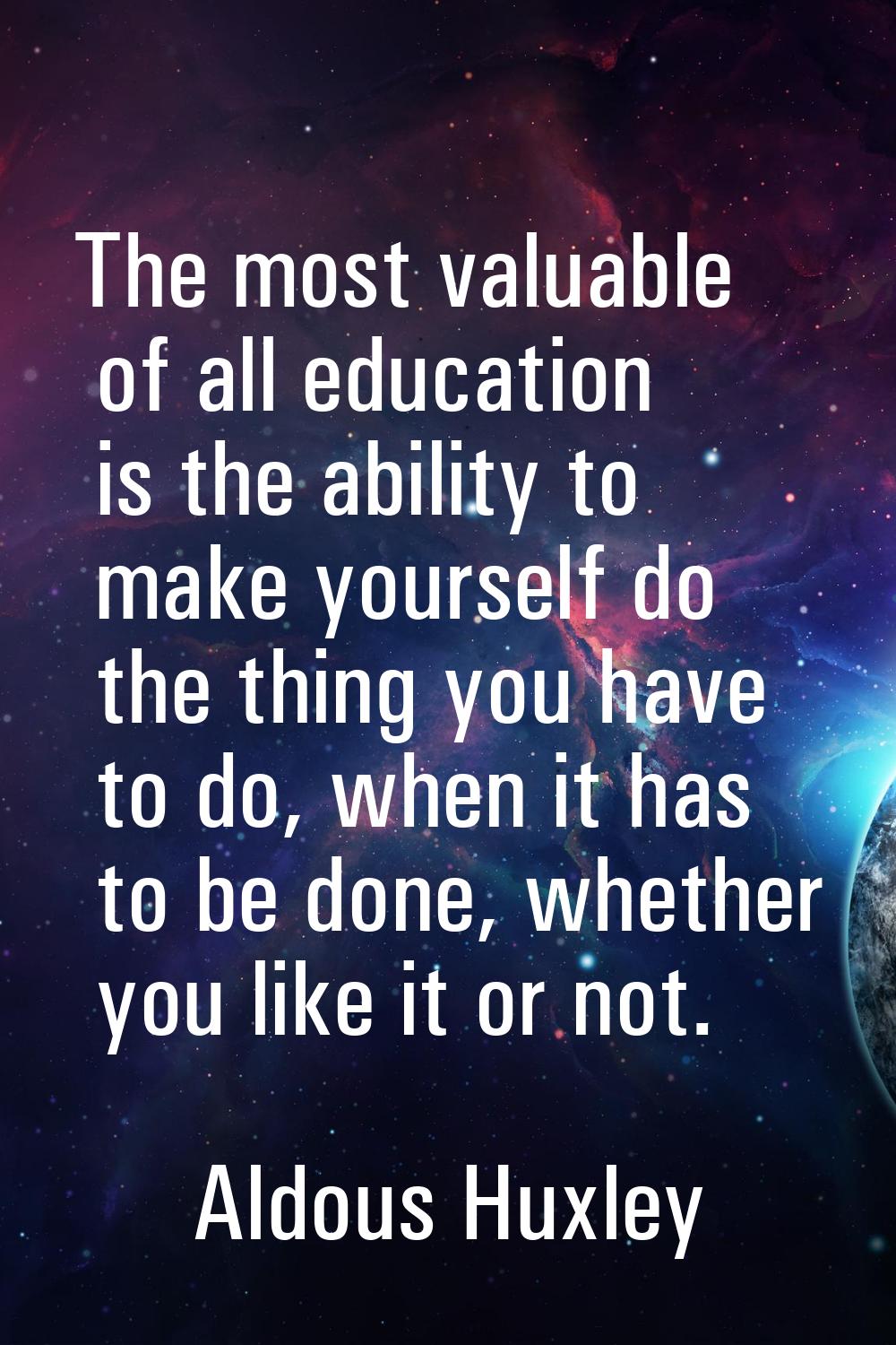 The most valuable of all education is the ability to make yourself do the thing you have to do, whe
