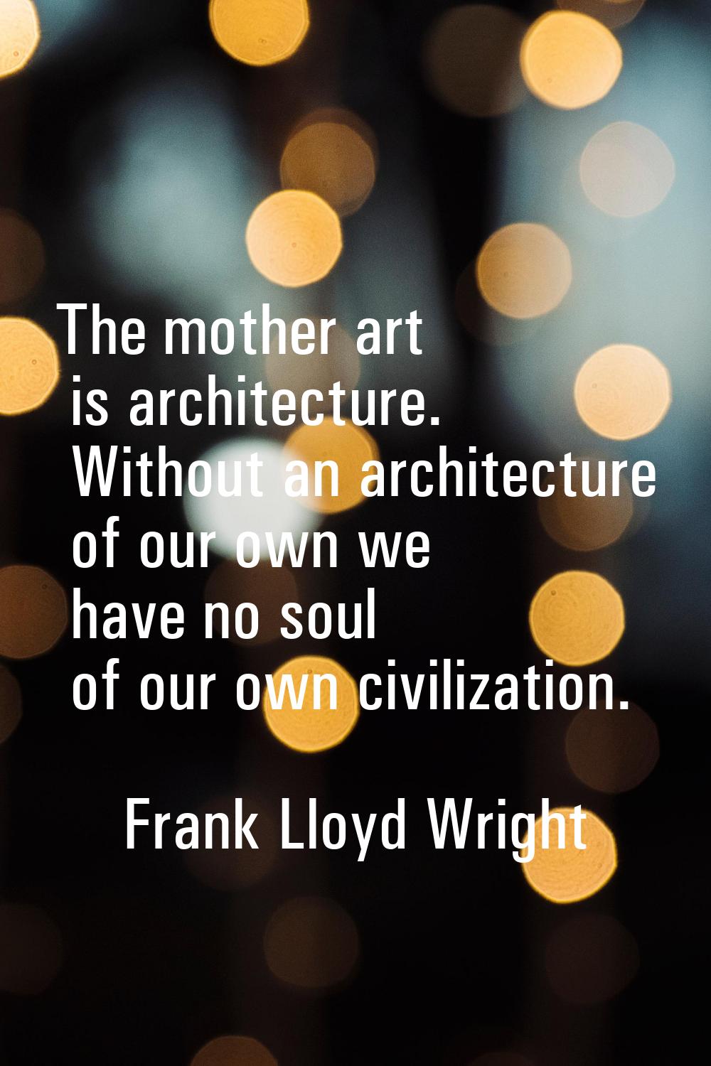 The mother art is architecture. Without an architecture of our own we have no soul of our own civil