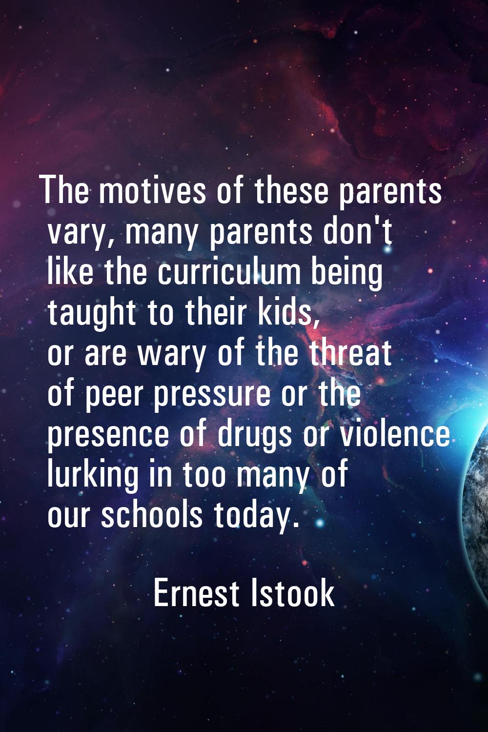 The motives of these parents vary, many parents don't like the curriculum being taught to their kid