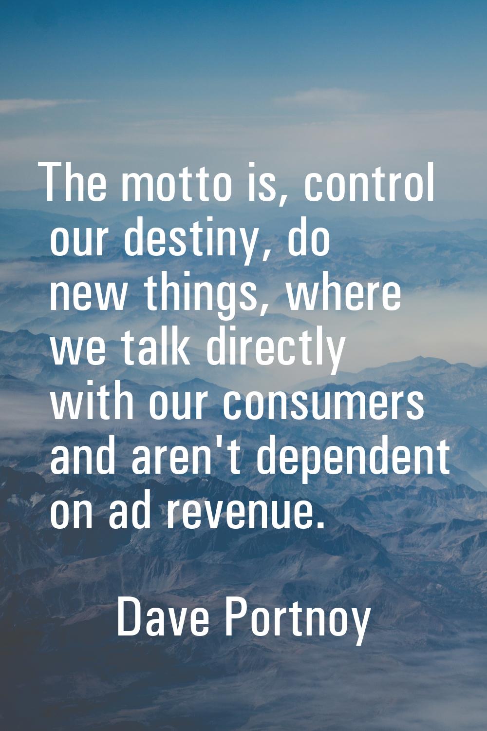 The motto is, control our destiny, do new things, where we talk directly with our consumers and are