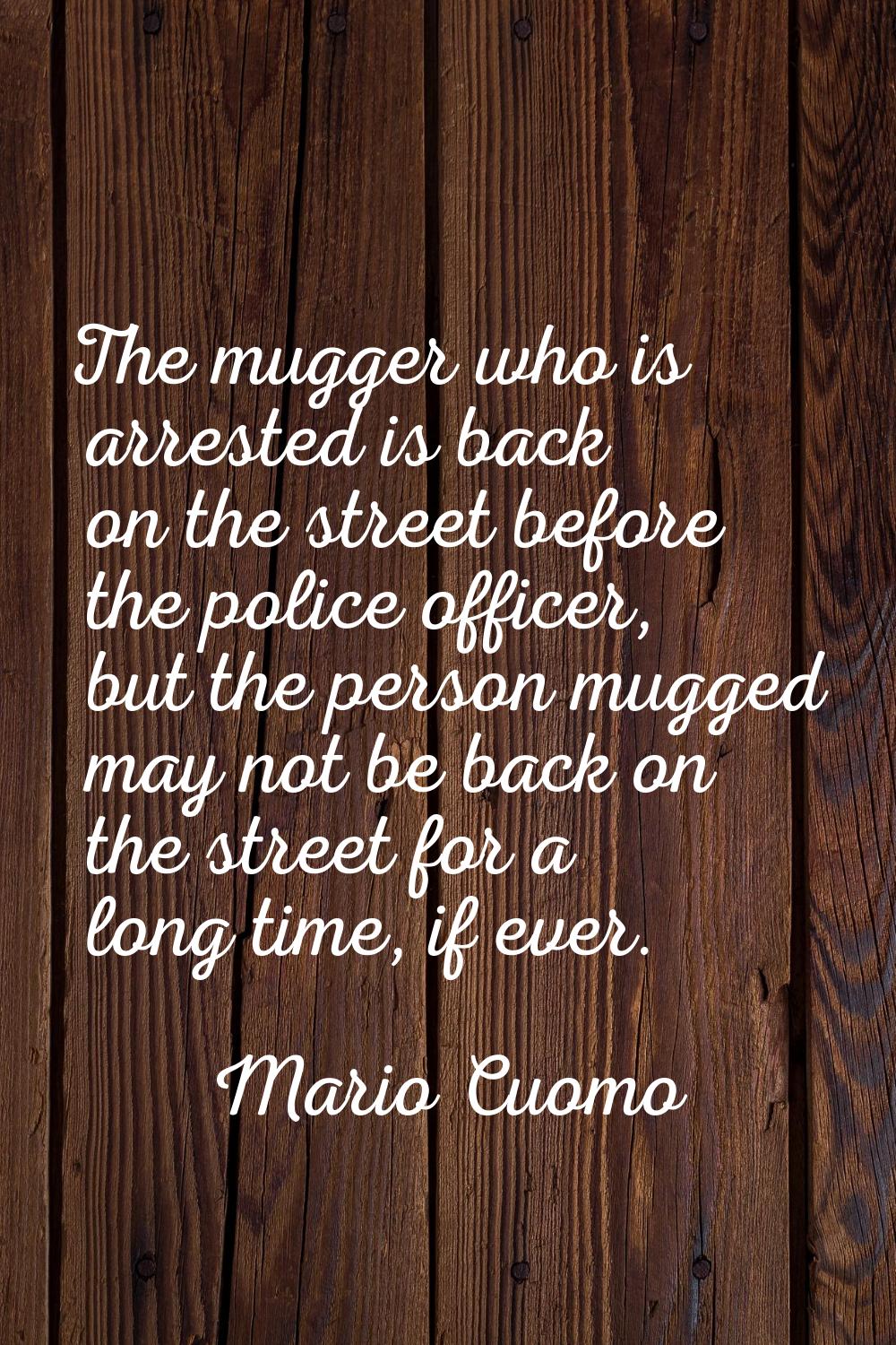 The mugger who is arrested is back on the street before the police officer, but the person mugged m