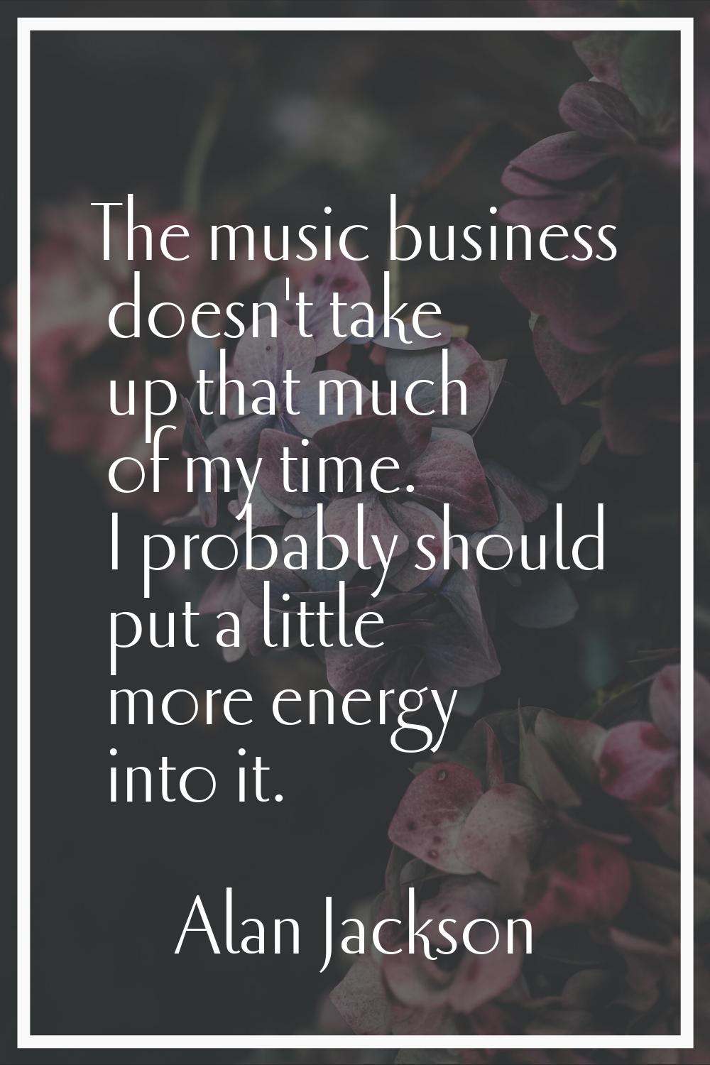 The music business doesn't take up that much of my time. I probably should put a little more energy
