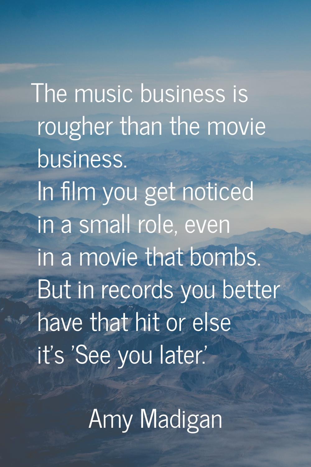 The music business is rougher than the movie business. In film you get noticed in a small role, eve