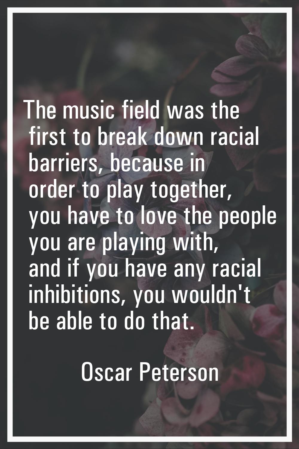 The music field was the first to break down racial barriers, because in order to play together, you