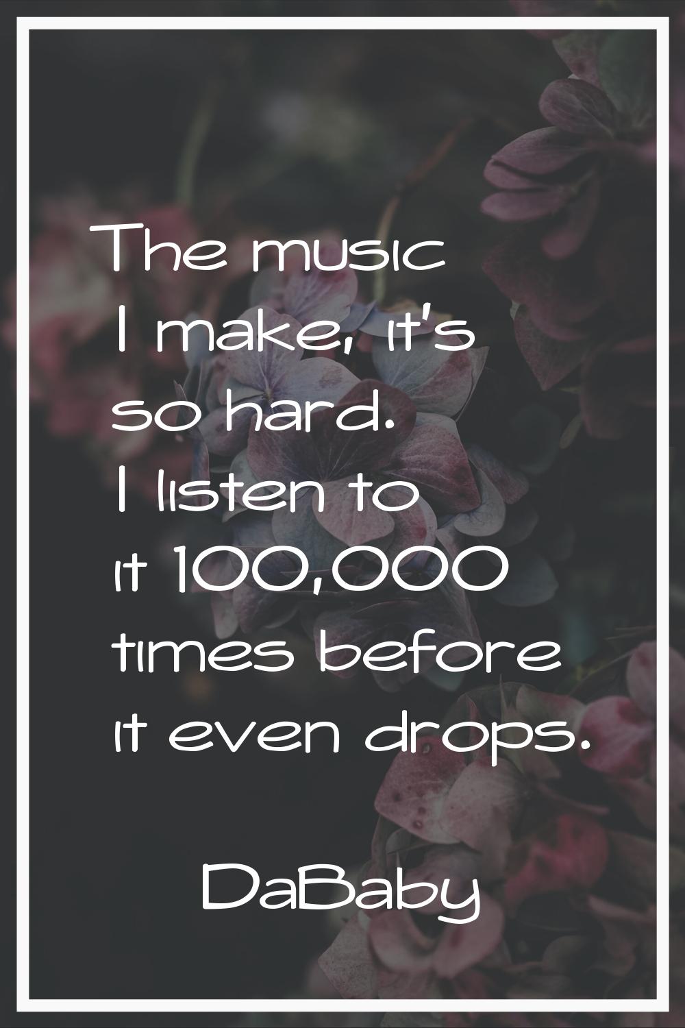 The music I make, it's so hard. I listen to it 100,000 times before it even drops.
