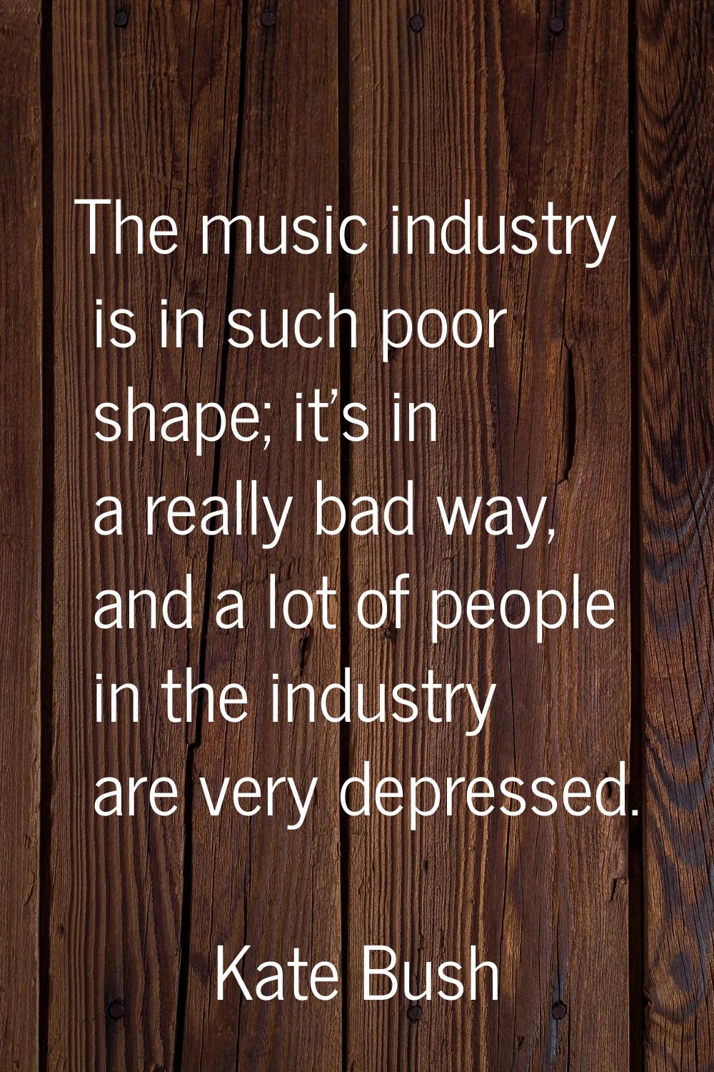 The music industry is in such poor shape; it's in a really bad way, and a lot of people in the indu