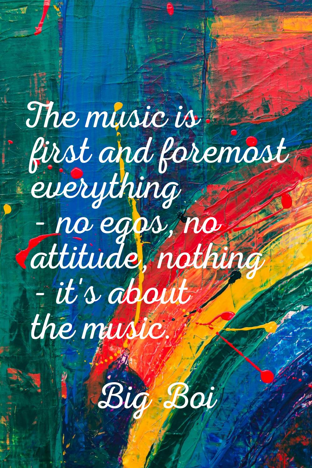 The music is first and foremost everything - no egos, no attitude, nothing - it's about the music.