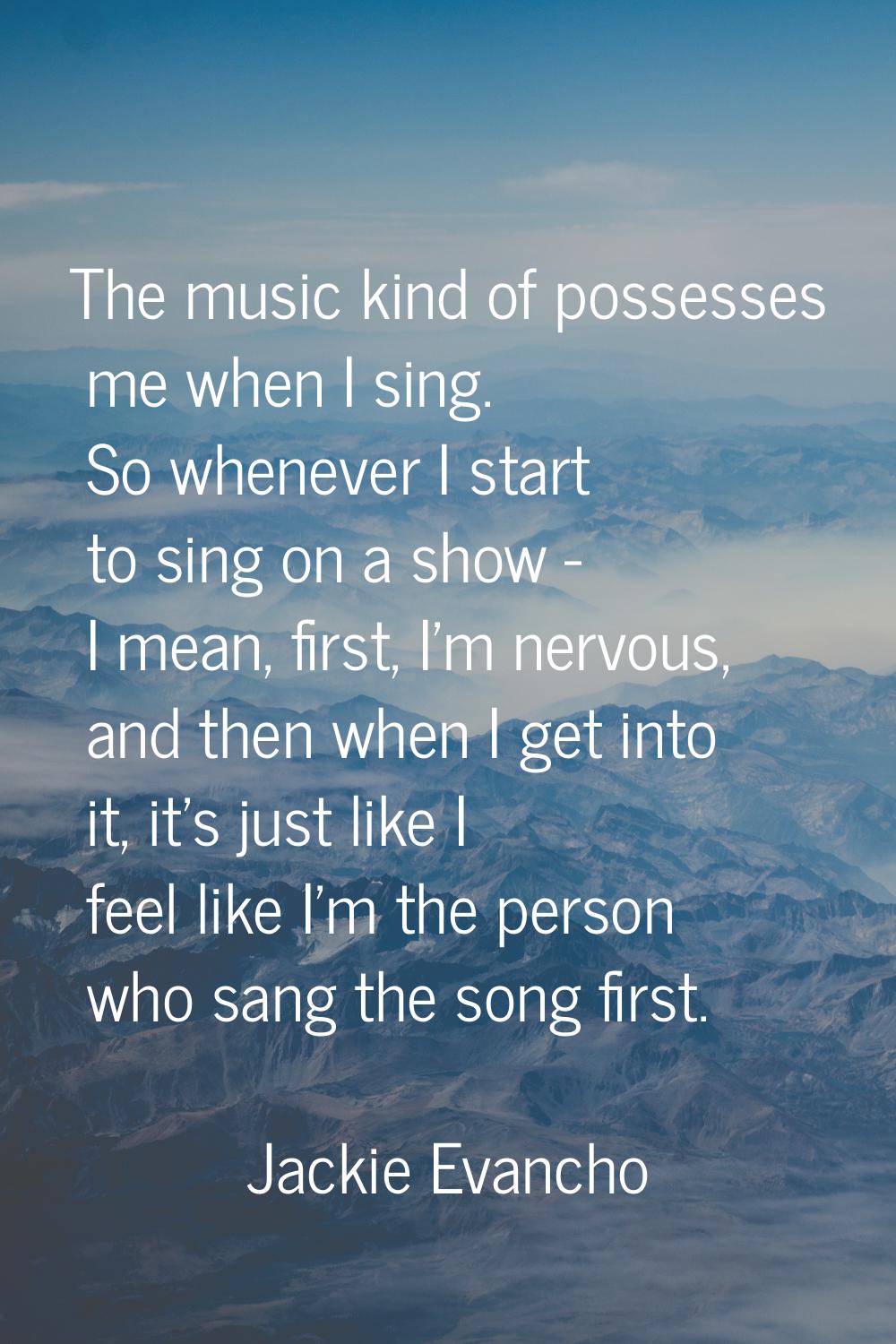The music kind of possesses me when I sing. So whenever I start to sing on a show - I mean, first, 
