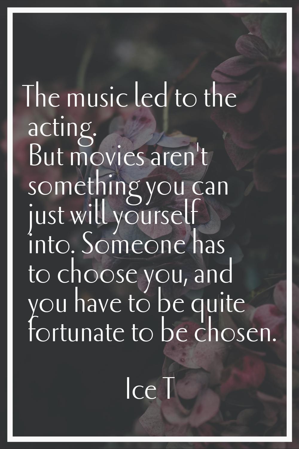 The music led to the acting. But movies aren't something you can just will yourself into. Someone h