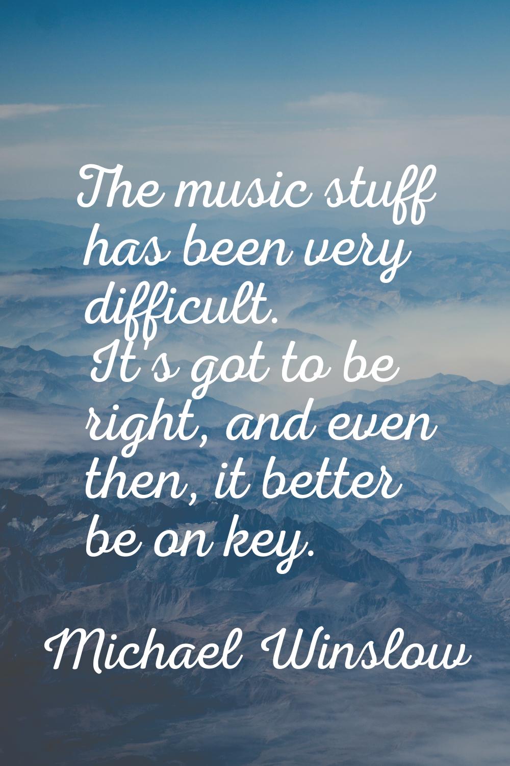 The music stuff has been very difficult. It's got to be right, and even then, it better be on key.