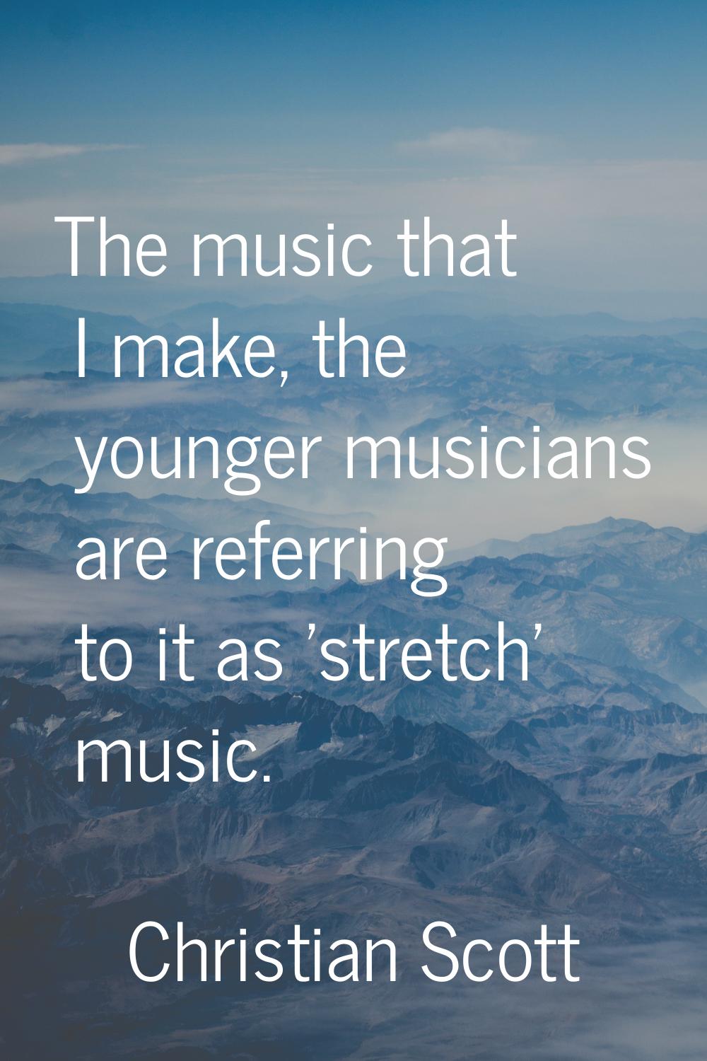 The music that I make, the younger musicians are referring to it as 'stretch' music.