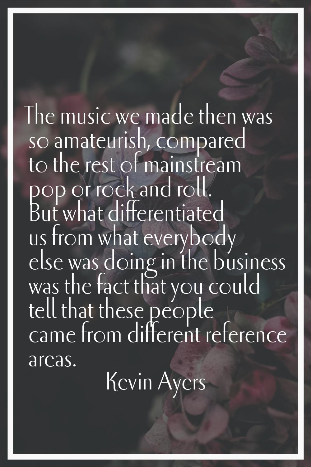 The music we made then was so amateurish, compared to the rest of mainstream pop or rock and roll. 