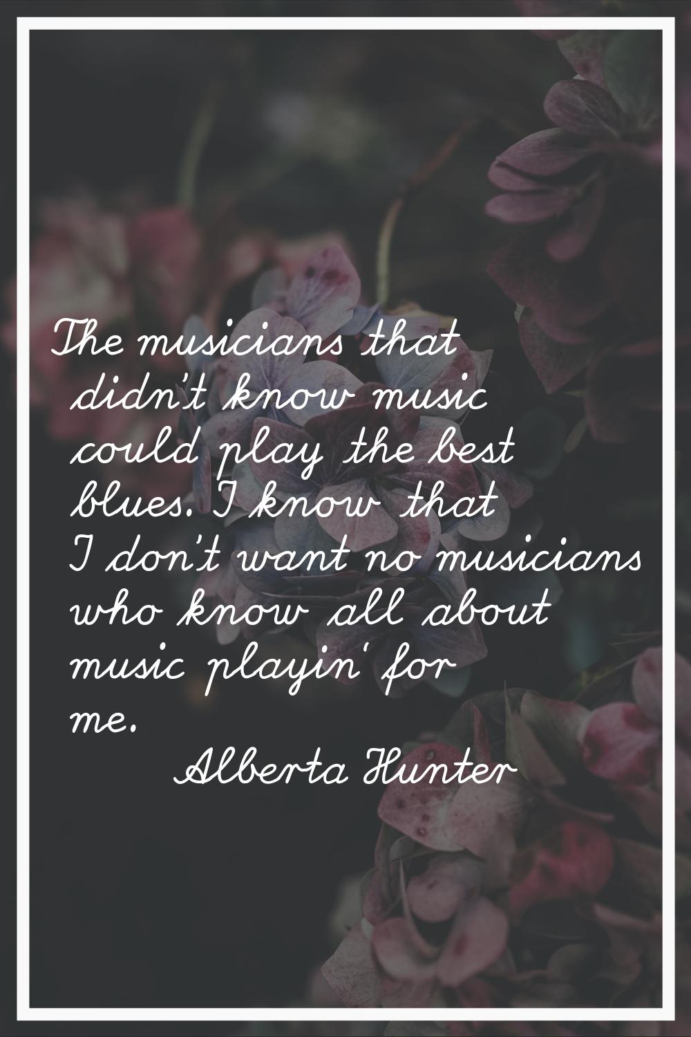 The musicians that didn't know music could play the best blues. I know that I don't want no musicia