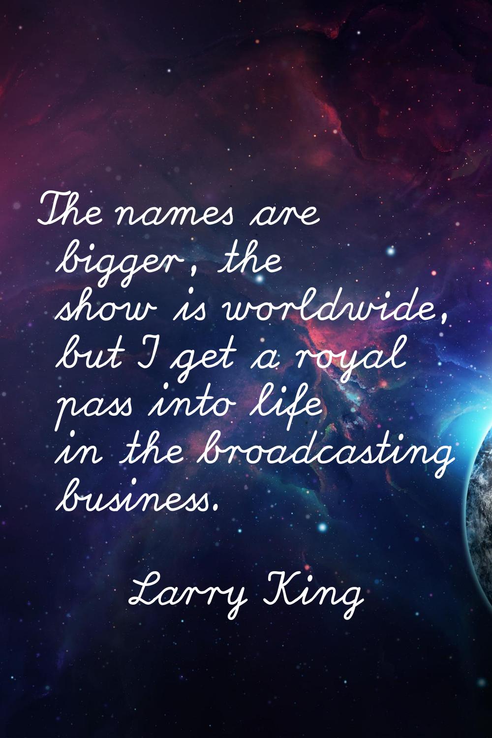 The names are bigger, the show is worldwide, but I get a royal pass into life in the broadcasting b