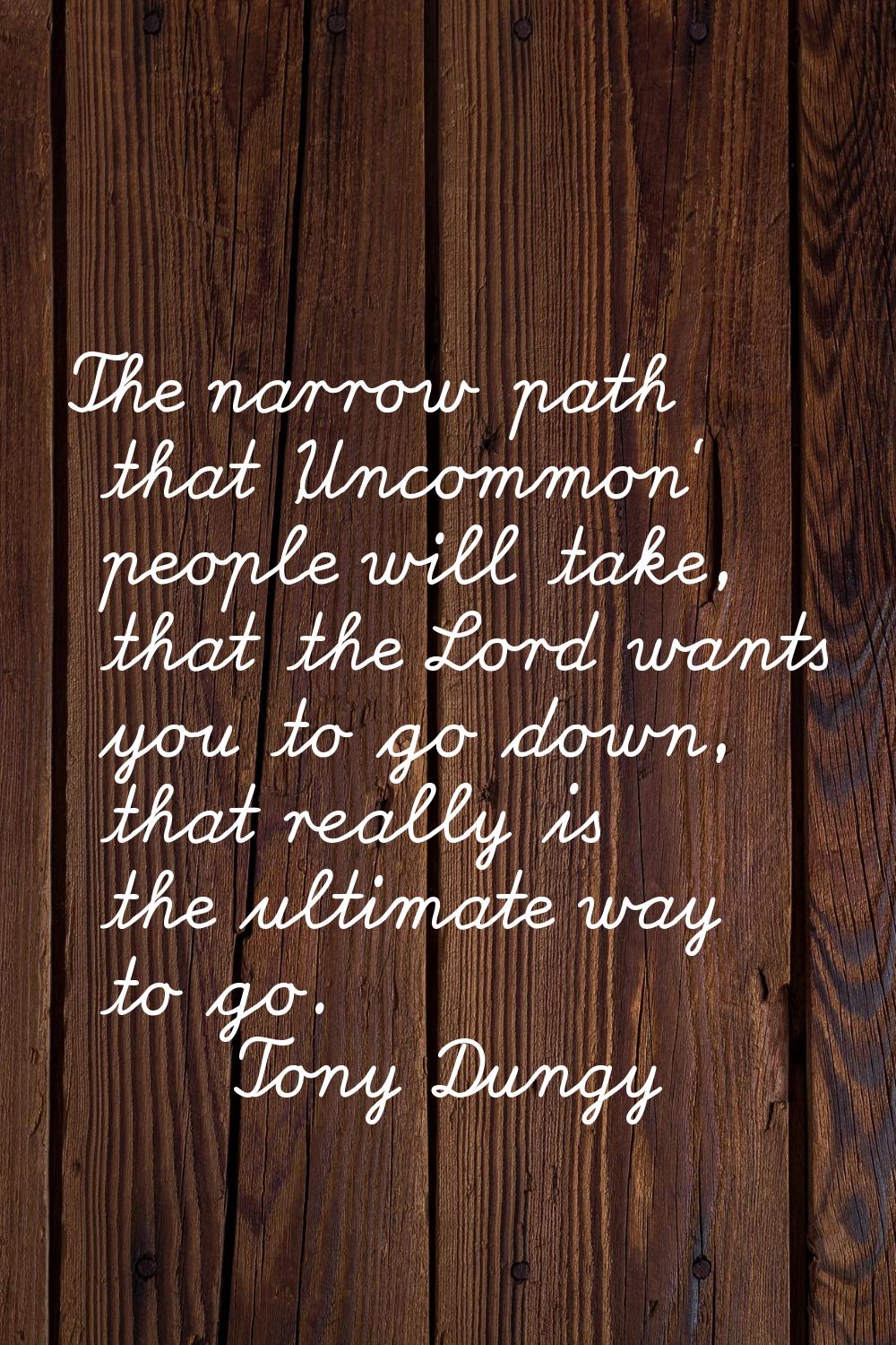 The narrow path that 'Uncommon' people will take, that the Lord wants you to go down, that really i