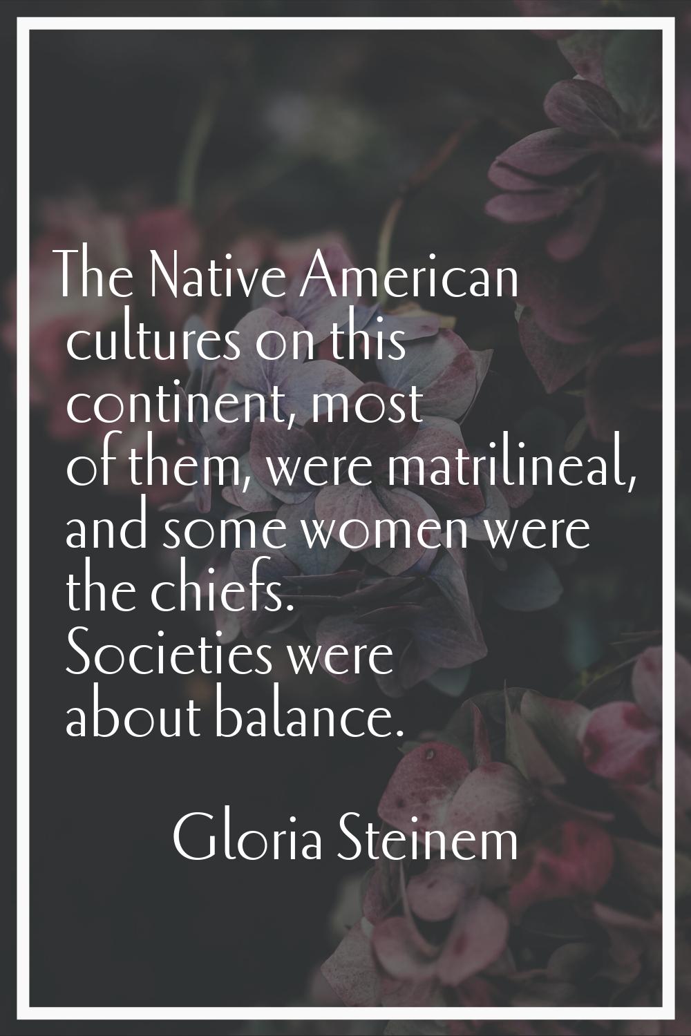 The Native American cultures on this continent, most of them, were matrilineal, and some women were