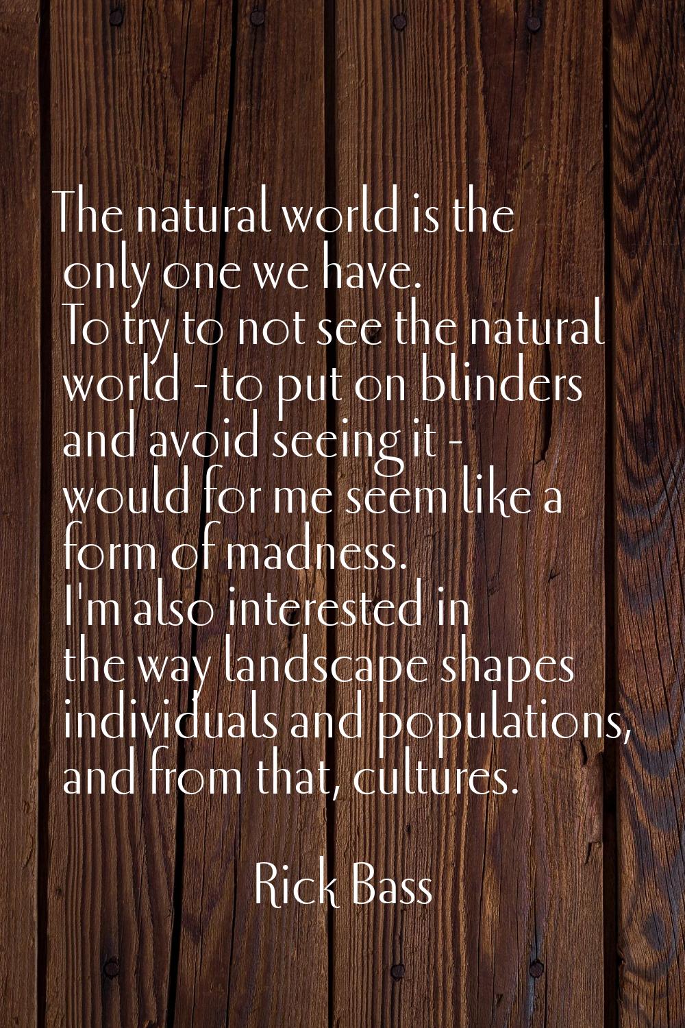 The natural world is the only one we have. To try to not see the natural world - to put on blinders