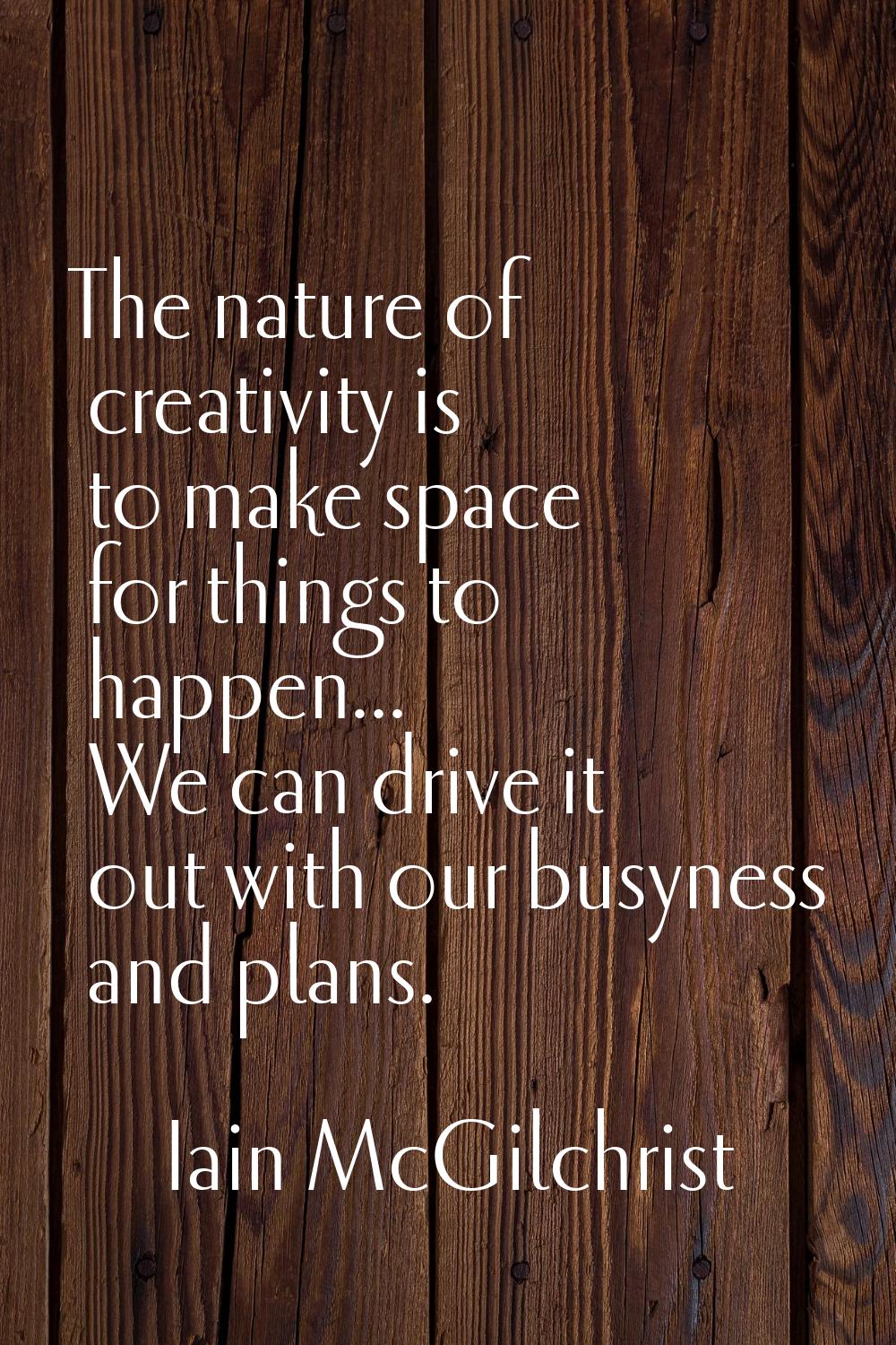 The nature of creativity is to make space for things to happen... We can drive it out with our busy