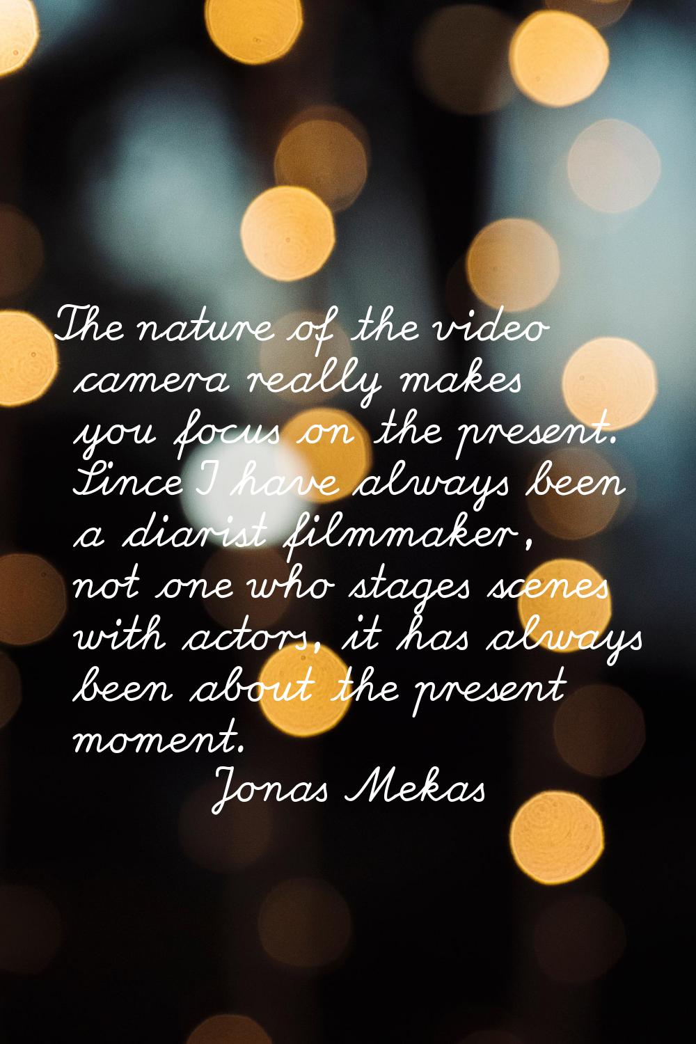 The nature of the video camera really makes you focus on the present. Since I have always been a di