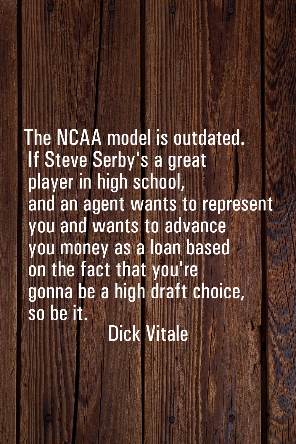 The NCAA model is outdated. If Steve Serby's a great player in high school, and an agent wants to r