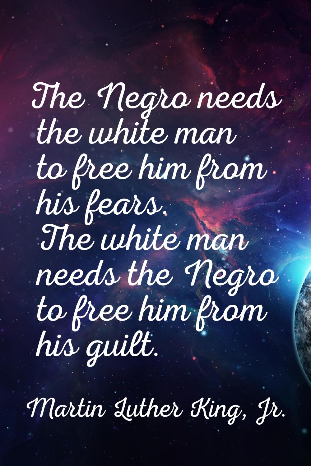 The Negro needs the white man to free him from his fears. The white man needs the Negro to free him
