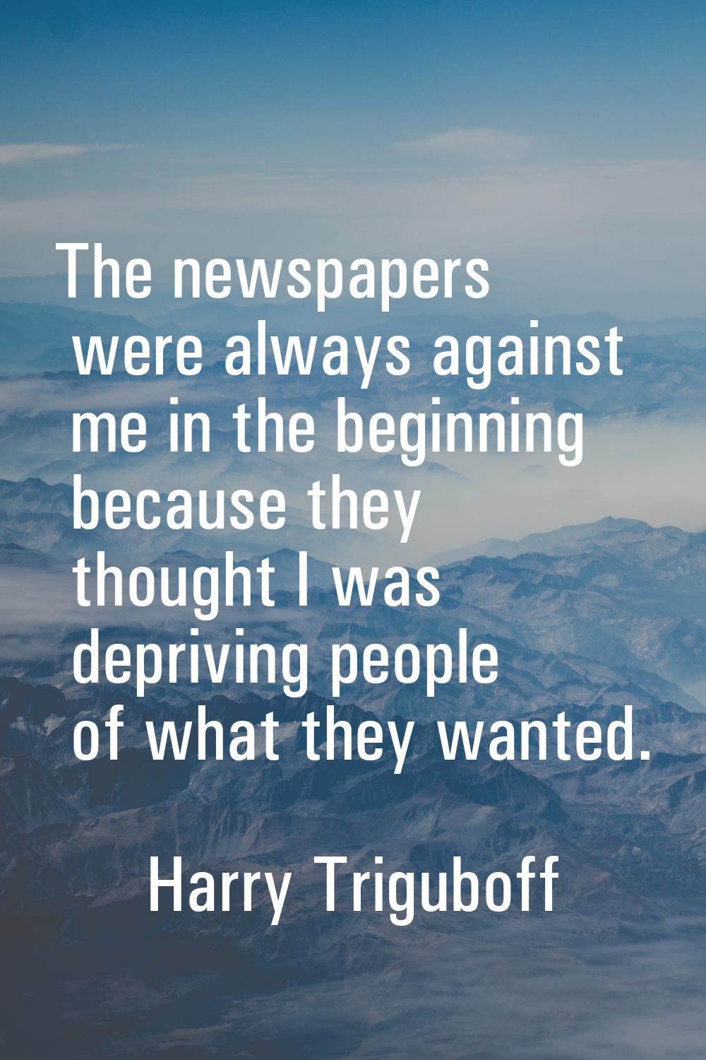 The newspapers were always against me in the beginning because they thought I was depriving people 