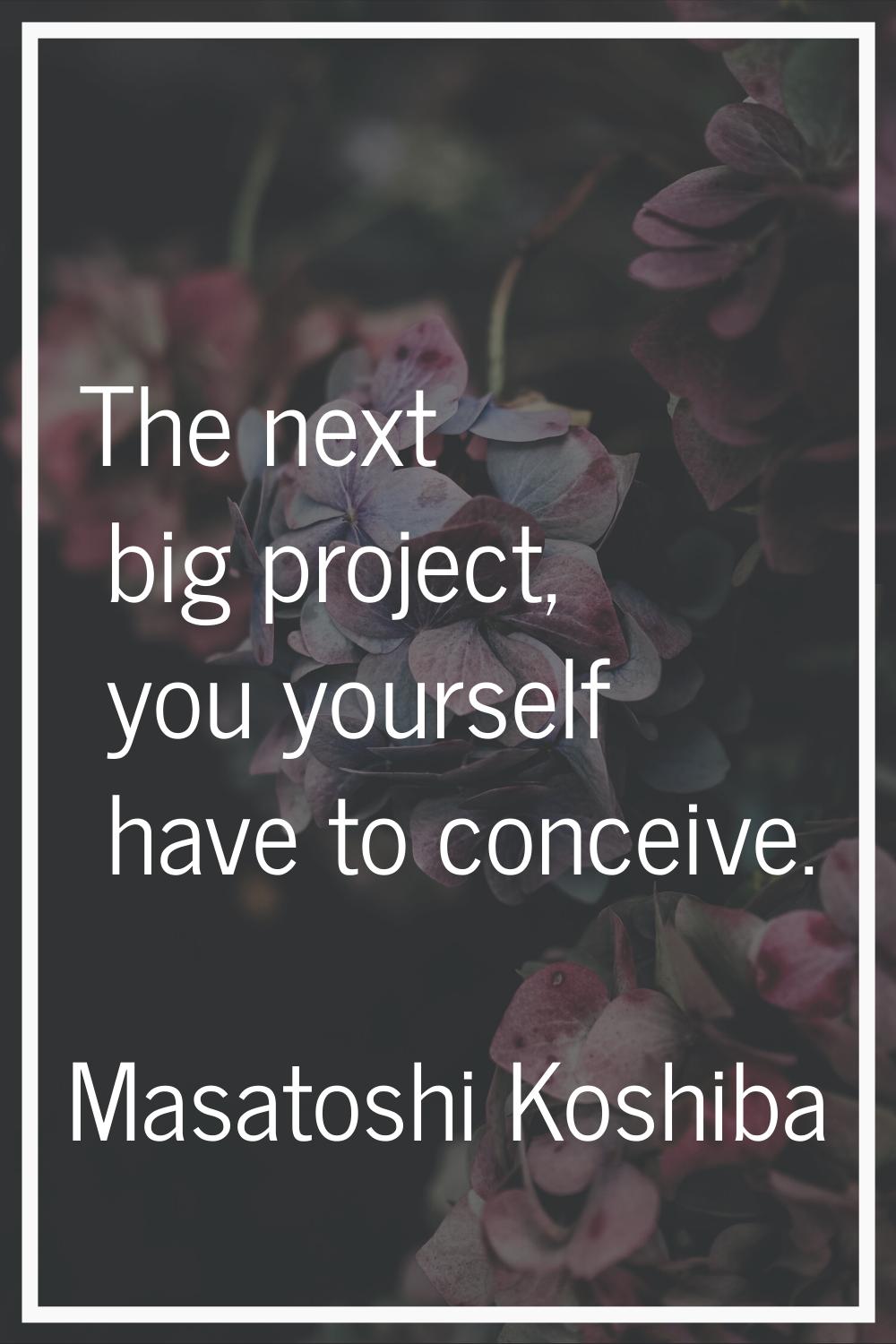 The next big project, you yourself have to conceive.