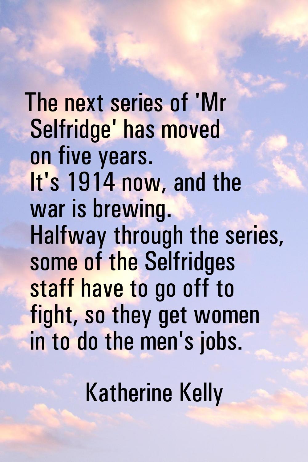 The next series of 'Mr Selfridge' has moved on five years. It's 1914 now, and the war is brewing. H