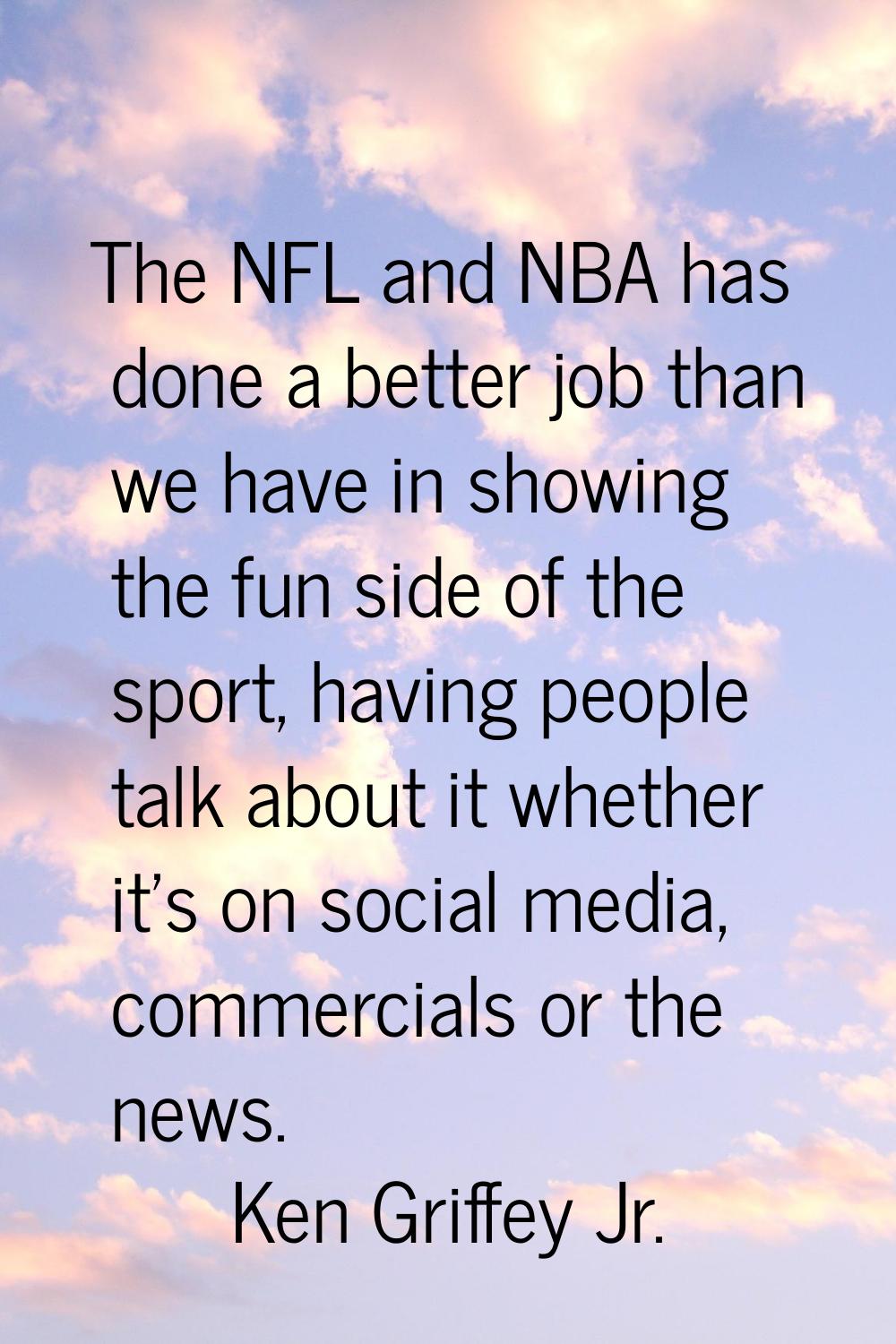 The NFL and NBA has done a better job than we have in showing the fun side of the sport, having peo
