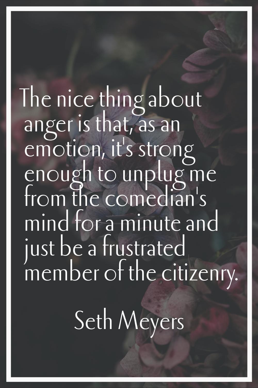 The nice thing about anger is that, as an emotion, it's strong enough to unplug me from the comedia