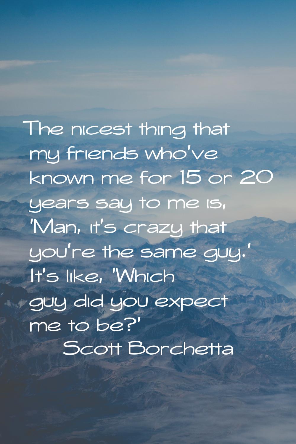 The nicest thing that my friends who've known me for 15 or 20 years say to me is, 'Man, it's crazy 
