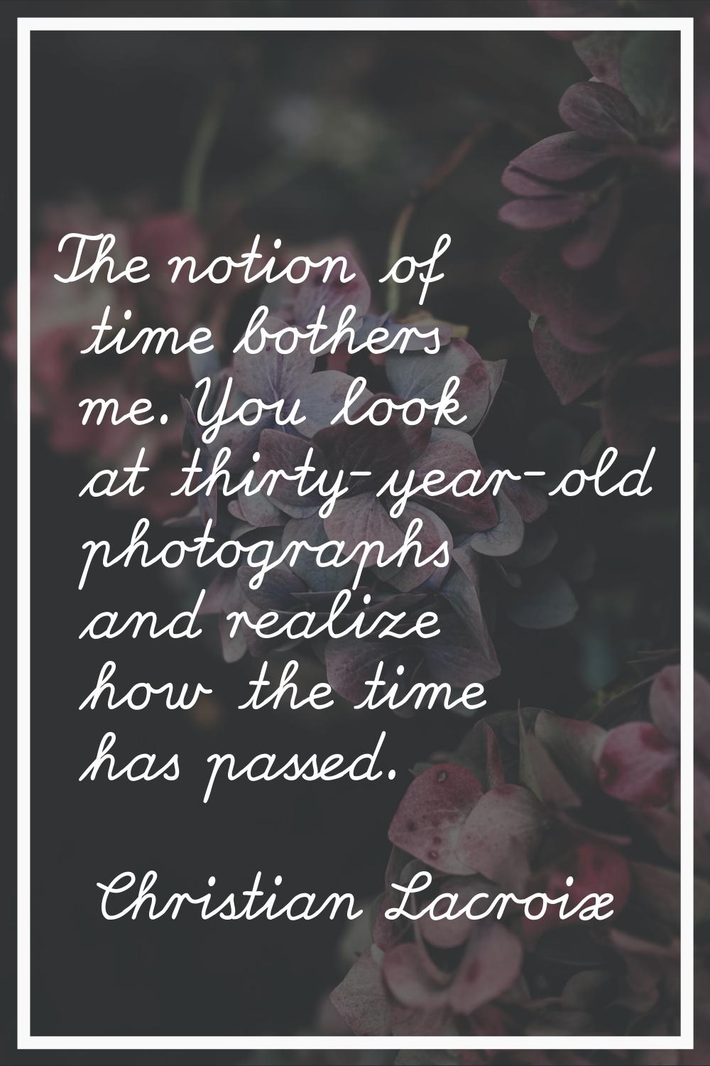 The notion of time bothers me. You look at thirty-year-old photographs and realize how the time has