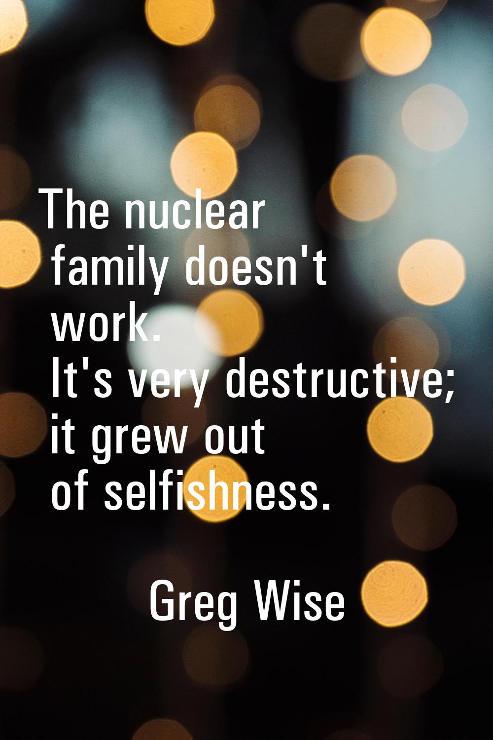 The nuclear family doesn't work. It's very destructive; it grew out of selfishness.