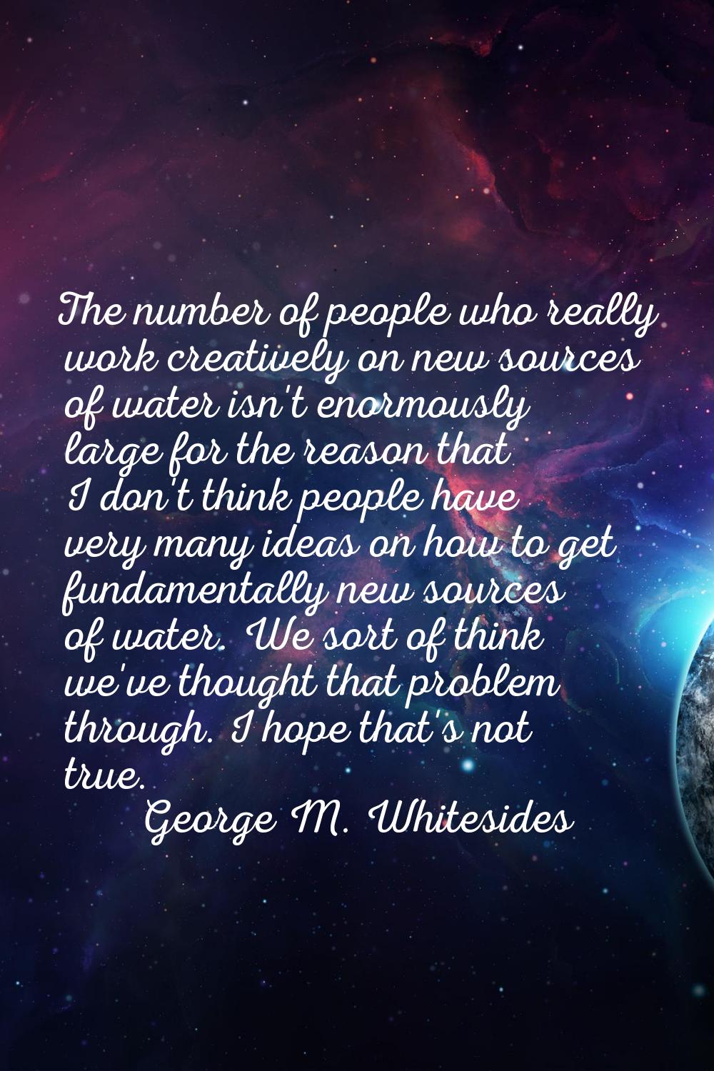 The number of people who really work creatively on new sources of water isn't enormously large for 