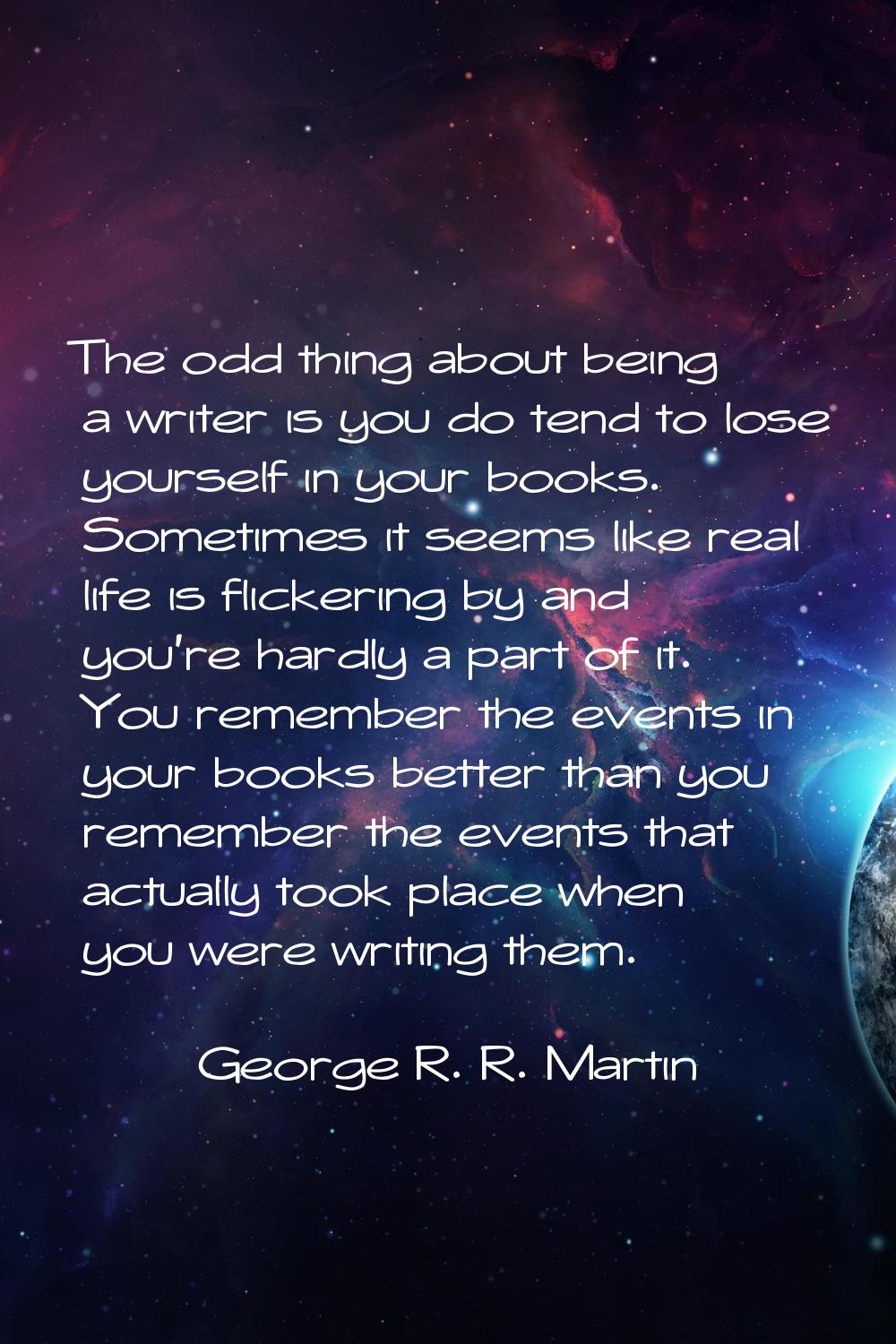 The odd thing about being a writer is you do tend to lose yourself in your books. Sometimes it seem