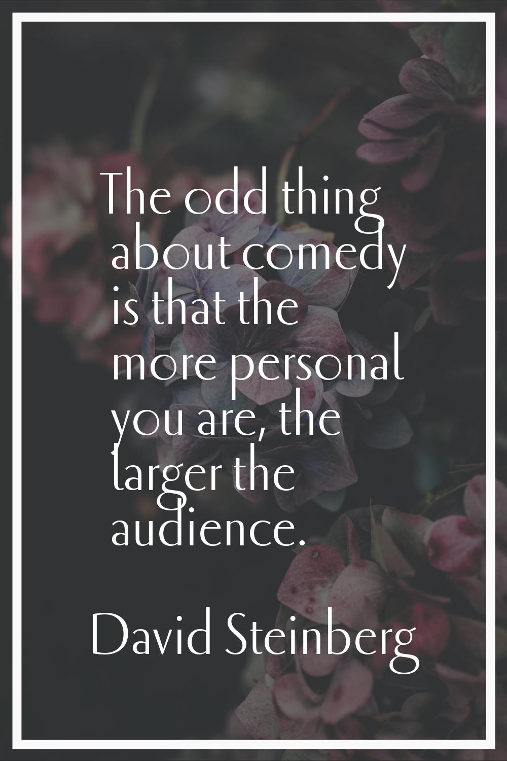 The odd thing about comedy is that the more personal you are, the larger the audience.