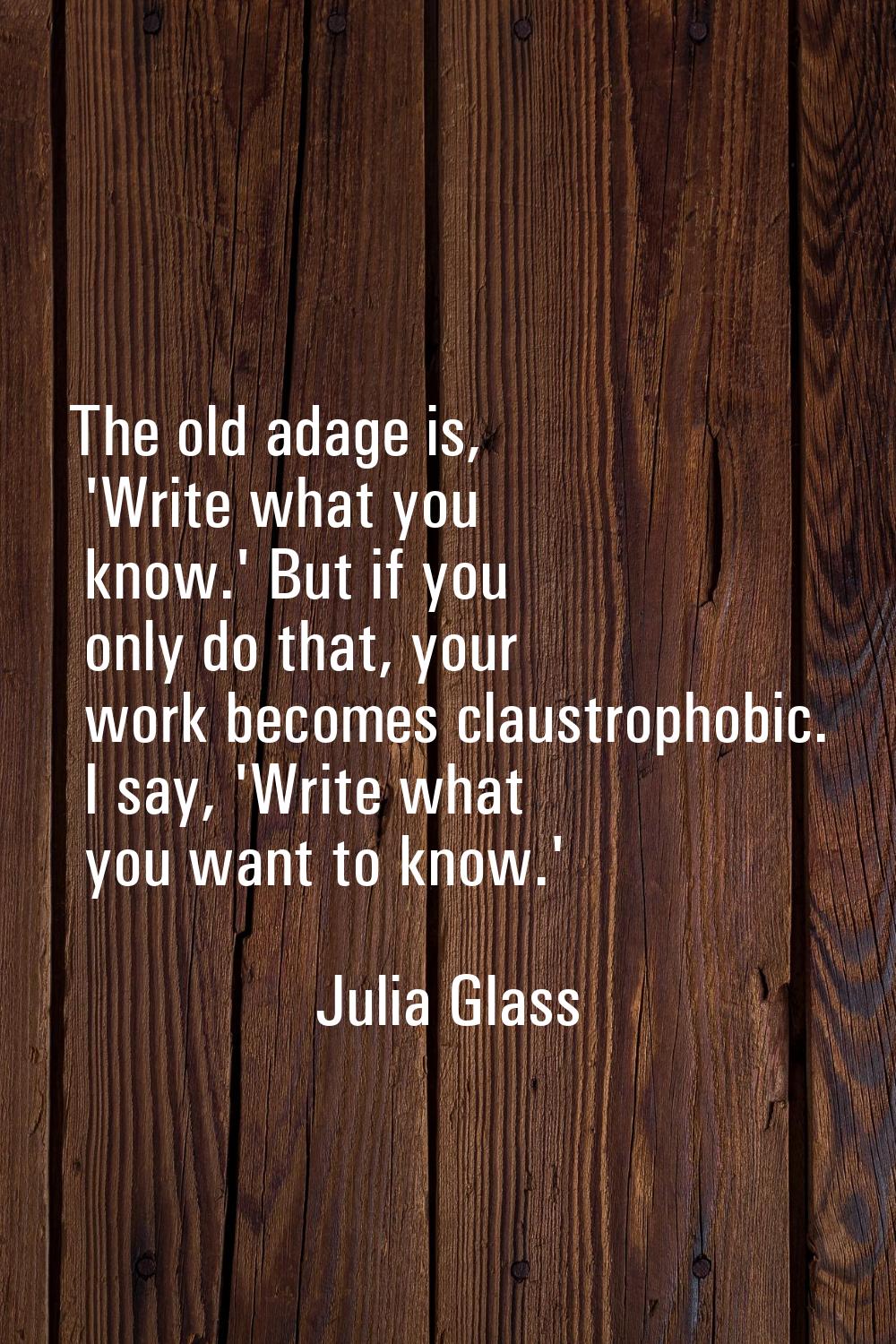 The old adage is, 'Write what you know.' But if you only do that, your work becomes claustrophobic.