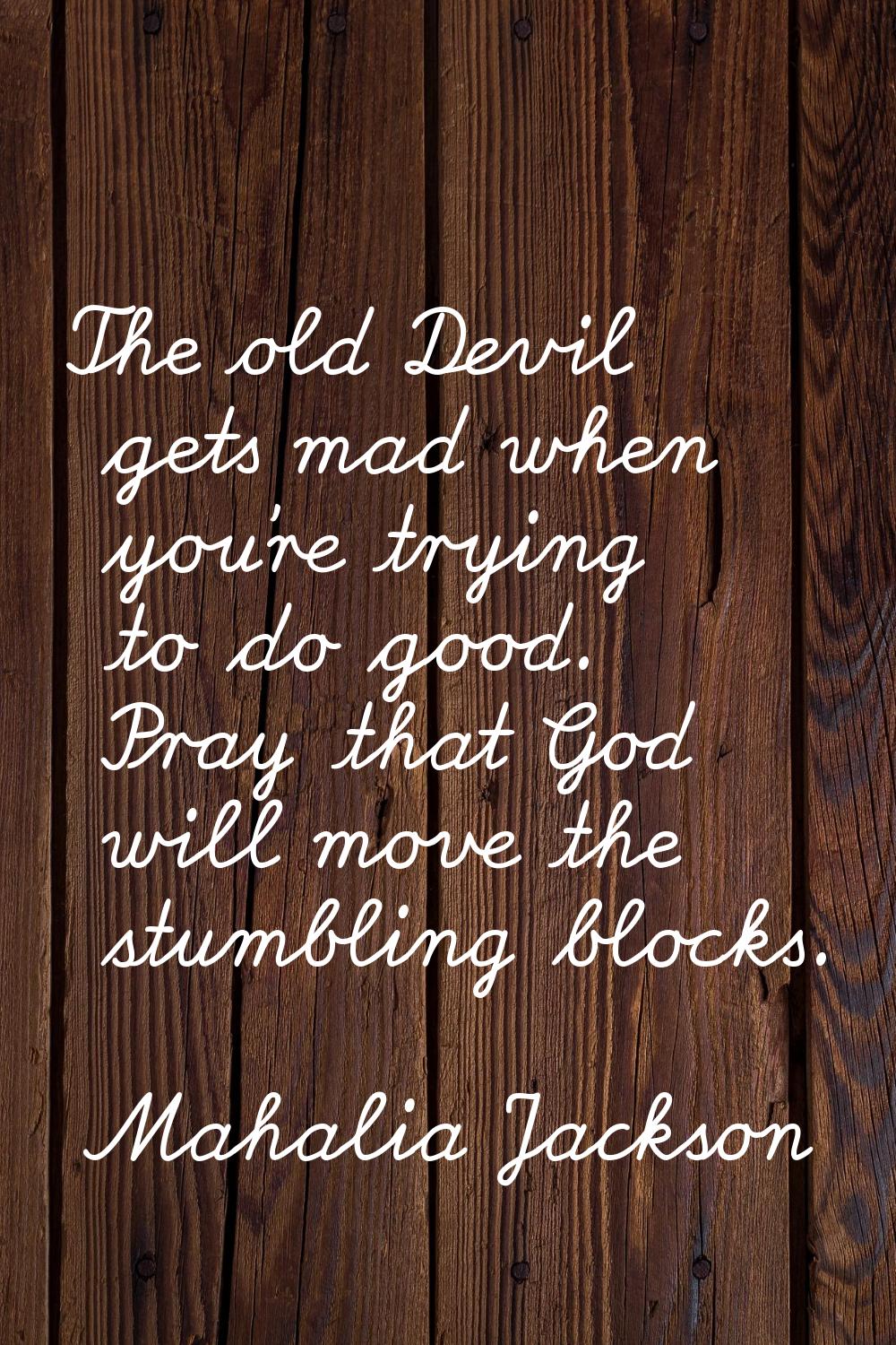 The old Devil gets mad when you're trying to do good. Pray that God will move the stumbling blocks.
